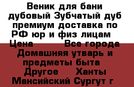 Веник для бани дубовый Зубчатый дуб премиум доставка по РФ юр и физ лицам › Цена ­ 100 - Все города Домашняя утварь и предметы быта » Другое   . Ханты-Мансийский,Сургут г.